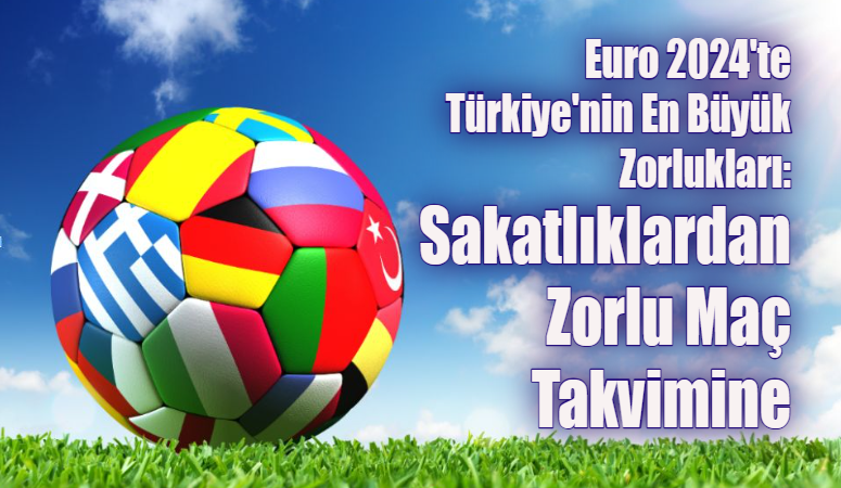 Euro 2024’te Türkiye’nin En Büyük Zorlukları: Sakatlıklardan Zorlu Maç Takvimine